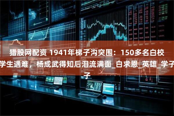 猎股网配资 1941年梯子沟突围：150多名白校学生遇难，杨成武得知后泪流满面_白求恩_英雄_学子