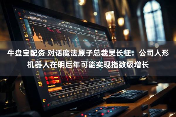 牛盘宝配资 对话魔法原子总裁吴长征：公司人形机器人在明后年可能实现指数级增长