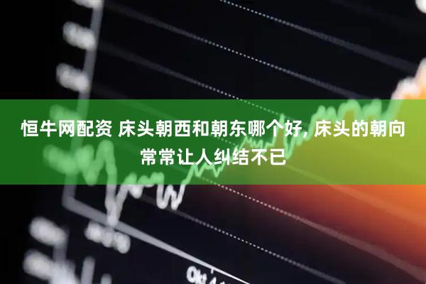 恒牛网配资 床头朝西和朝东哪个好, 床头的朝向常常让人纠结不已