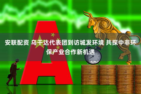 安联配资 乌干达代表团到访城发环境 共探中非环保产业合作新机遇
