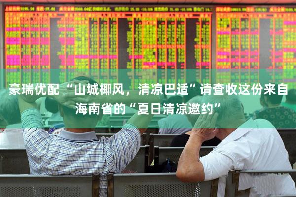 豪瑞优配 “山城椰风，清凉巴适”请查收这份来自海南省的“夏日清凉邀约”