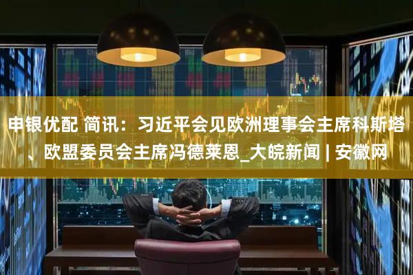 申银优配 简讯：习近平会见欧洲理事会主席科斯塔、欧盟委员会主席冯德莱恩_大皖新闻 | 安徽网