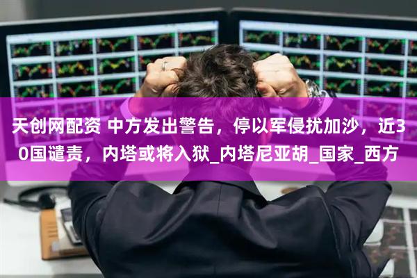 天创网配资 中方发出警告，停以军侵扰加沙，近30国谴责，内塔或将入狱_内塔尼亚胡_国家_西方