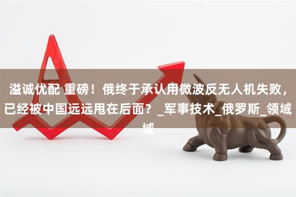 溢诚优配 重磅！俄终于承认用微波反无人机失败，已经被中国远远甩在后面？_军事技术_俄罗斯_领域