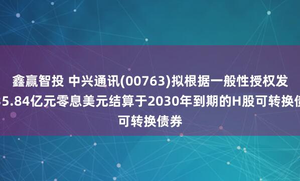 鑫赢智投 中兴通讯(00763)拟根据一般性授权发行35.84亿元零息美元结算于2030年到期的H股可转换债券