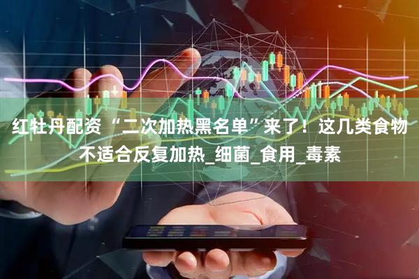 红牡丹配资 “二次加热黑名单”来了！这几类食物不适合反复加热_细菌_食用_毒素