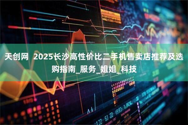 天创网  2025长沙高性价比二手机售卖店推荐及选购指南_服务_姐姐_科技