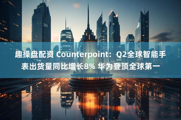 趣操盘配资 Counterpoint：Q2全球智能手表出货量同比增长8% 华为登顶全球第一