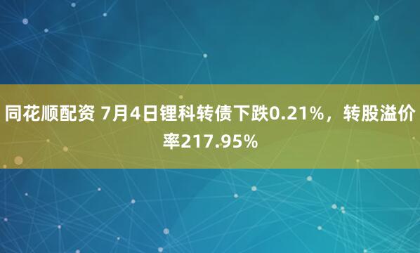 同花顺配资 7月4日锂科转债下跌0.21%,转股溢价率217.95%