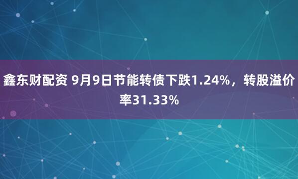 鑫东财配资 9月9日节能转债下跌1.24%,转股溢价率31.33%