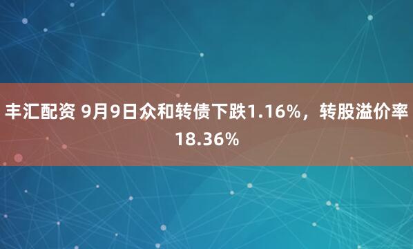 丰汇配资 9月9日众和转债下跌1.16%，转股溢价率18.36%