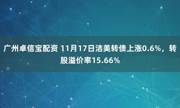 广州卓信宝配资 11月17日洁美转债上涨0.6%，转股溢价率15.66%