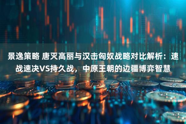 景逸策略 唐灭高丽与汉击匈奴战略对比解析：速战速决VS持久战，中原王朝的边疆博弈智慧