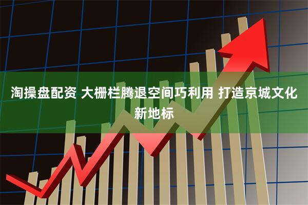 淘操盘配资 大栅栏腾退空间巧利用 打造京城文化新地标