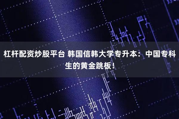 杠杆配资炒股平台 韩国信韩大学专升本:中国专科生的黄金跳板!