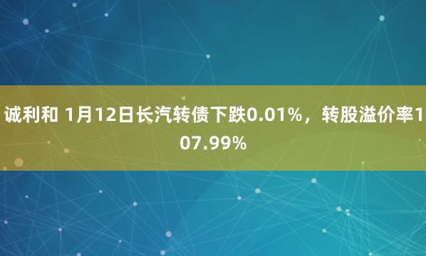 诚利和 1月12日长汽转债下跌0.01%，转股溢价率107.99%