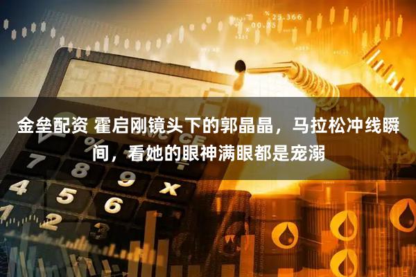 金垒配资 霍启刚镜头下的郭晶晶，马拉松冲线瞬间，看她的眼神满眼都是宠溺