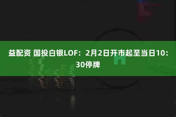 益配资 国投白银LOF：2月2日开市起至当日10：30停牌