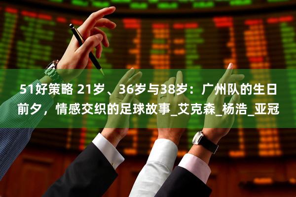 51好策略 21岁、36岁与38岁：广州队的生日前夕，情感交织的足球故事_艾克森_杨浩_亚冠