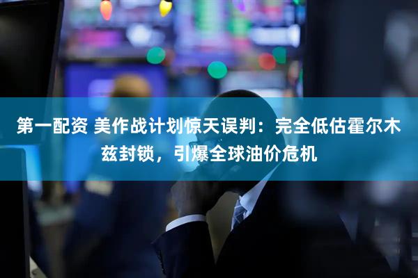 第一配资 美作战计划惊天误判：完全低估霍尔木兹封锁，引爆全球油价危机