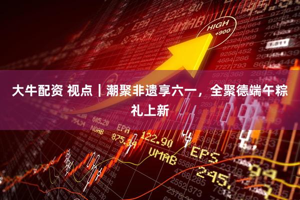 大牛配资 视点｜潮聚非遗享六一，全聚德端午粽礼上新